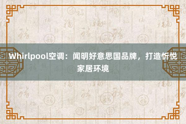 Whirlpool空调：闻明好意思国品牌，打造忻悦家居环境