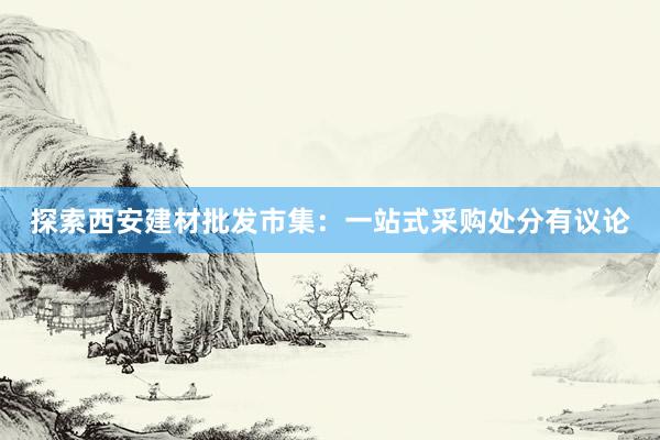 探索西安建材批发市集：一站式采购处分有议论